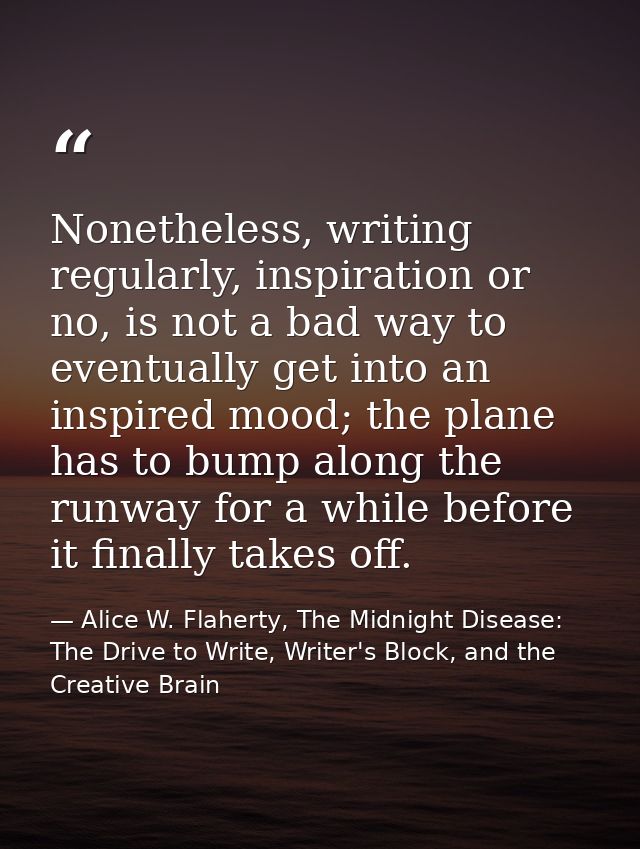 Nonetheless, writing regularly, inspiration or no, is not a bad way to eventually get into an inspired mood; the plane h — Alice W. Flaherty, The Midnight Disease: The Drive to Write, Writer's Block, and the Creative Brain