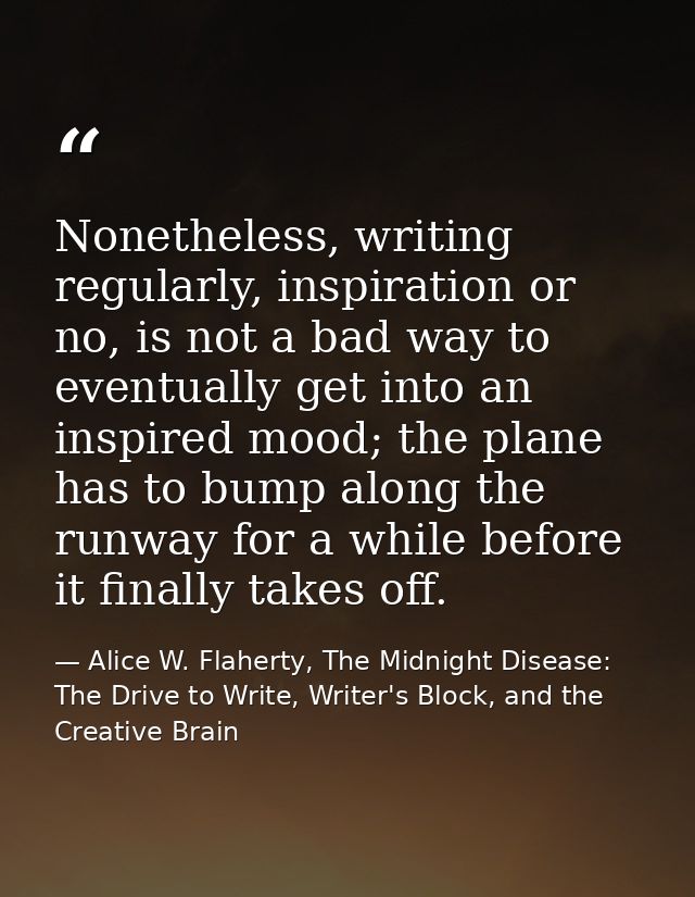 Nonetheless, writing regularly, inspiration or no, is not a bad way to eventually get into an inspired mood; the plane h — Alice W. Flaherty, The Midnight Disease: The Drive to Write, Writer's Block, and the Creative Brain