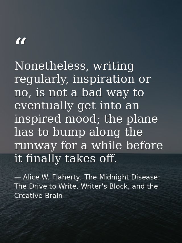 Nonetheless, writing regularly, inspiration or no, is not a bad way to eventually get into an inspired mood; the plane h — Alice W. Flaherty, The Midnight Disease: The Drive to Write, Writer's Block, and the Creative Brain
