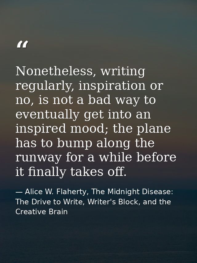 Nonetheless, writing regularly, inspiration or no, is not a bad way to eventually get into an inspired mood; the plane h — Alice W. Flaherty, The Midnight Disease: The Drive to Write, Writer's Block, and the Creative Brain