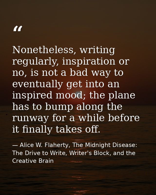 Nonetheless, writing regularly, inspiration or no, is not a bad way to eventually get into an inspired mood; the plane h — Alice W. Flaherty, The Midnight Disease: The Drive to Write, Writer's Block, and the Creative Brain