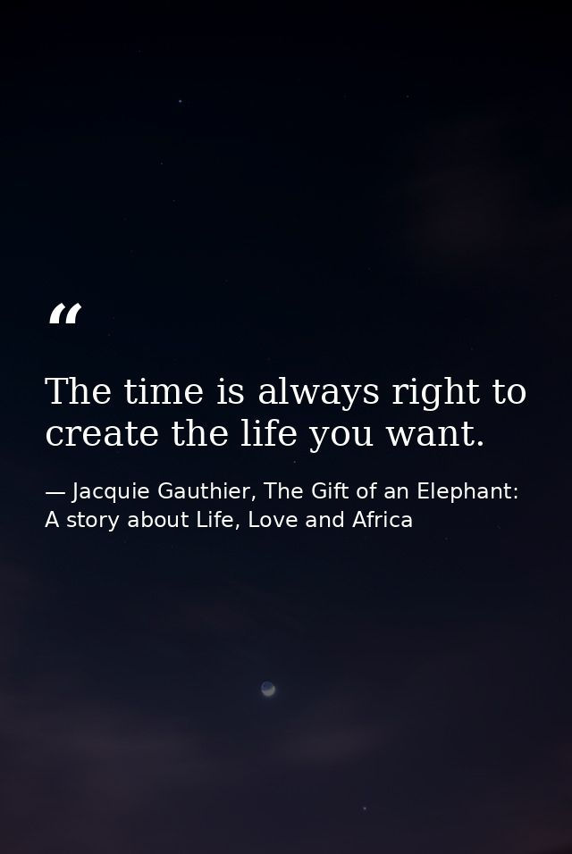 The time is always right to create the life you want. — Jacquie Gauthier, The Gift of an Elephant: A story about Life, Love and Africa