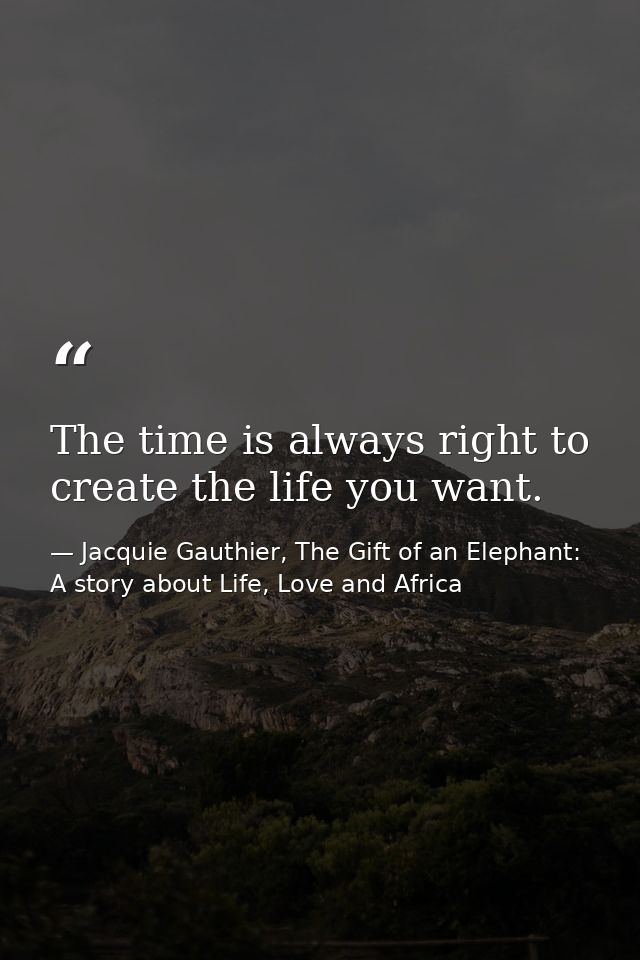 The time is always right to create the life you want. — Jacquie Gauthier, The Gift of an Elephant: A story about Life, Love and Africa