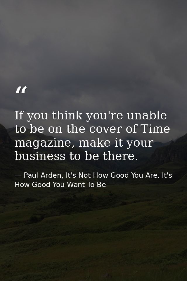 If you think you're unable to be on the cover of Time magazine, make it your business to be there. — Paul Arden, It's Not How Good You Are, It's How Good You Want To Be