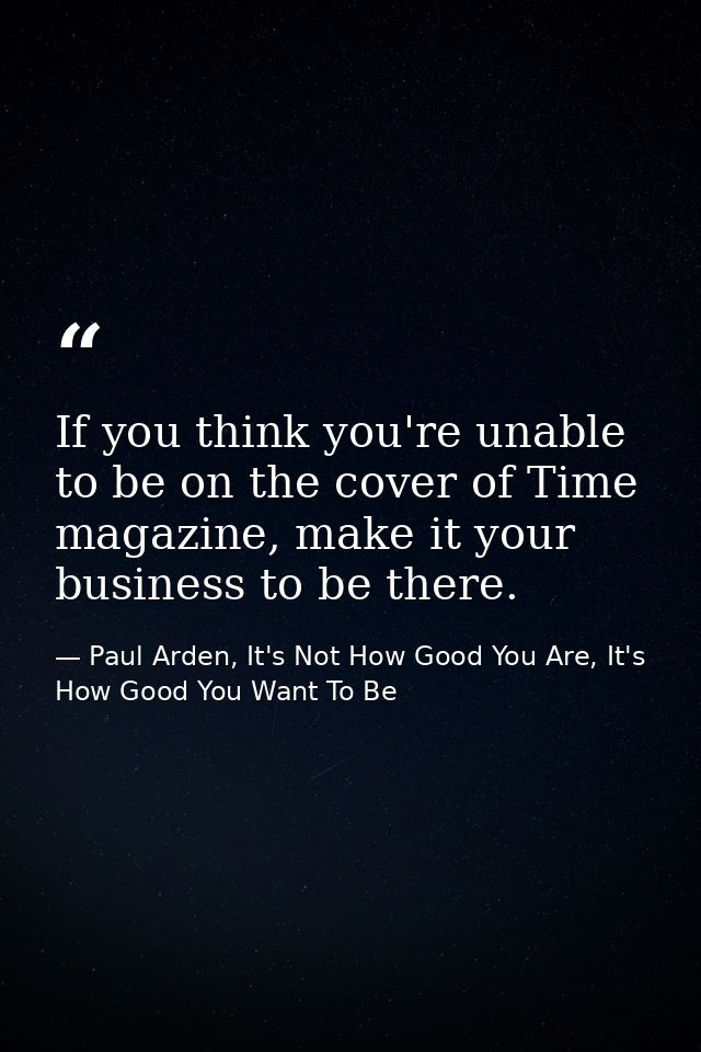 If you think you're unable to be on the cover of Time magazine, make it your business to be there. — Paul Arden, It's Not How Good You Are, It's How Good You Want To Be