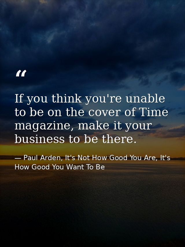 If you think you're unable to be on the cover of Time magazine, make it your business to be there. — Paul Arden, It's Not How Good You Are, It's How Good You Want To Be