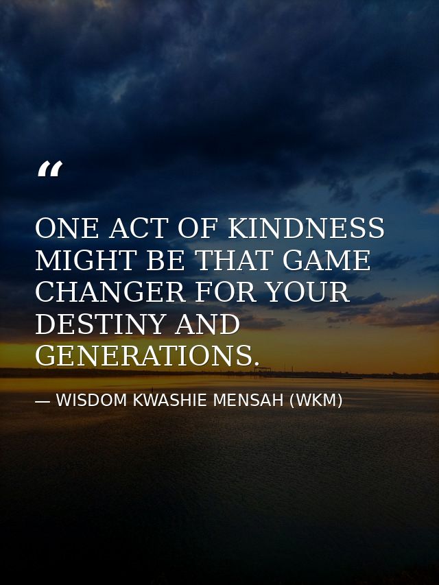 ONE ACT OF KINDNESS MIGHT BE THAT GAME CHANGER FOR YOUR DESTINY AND GENERATIONS. — WISDOM KWASHIE MENSAH (WKM)