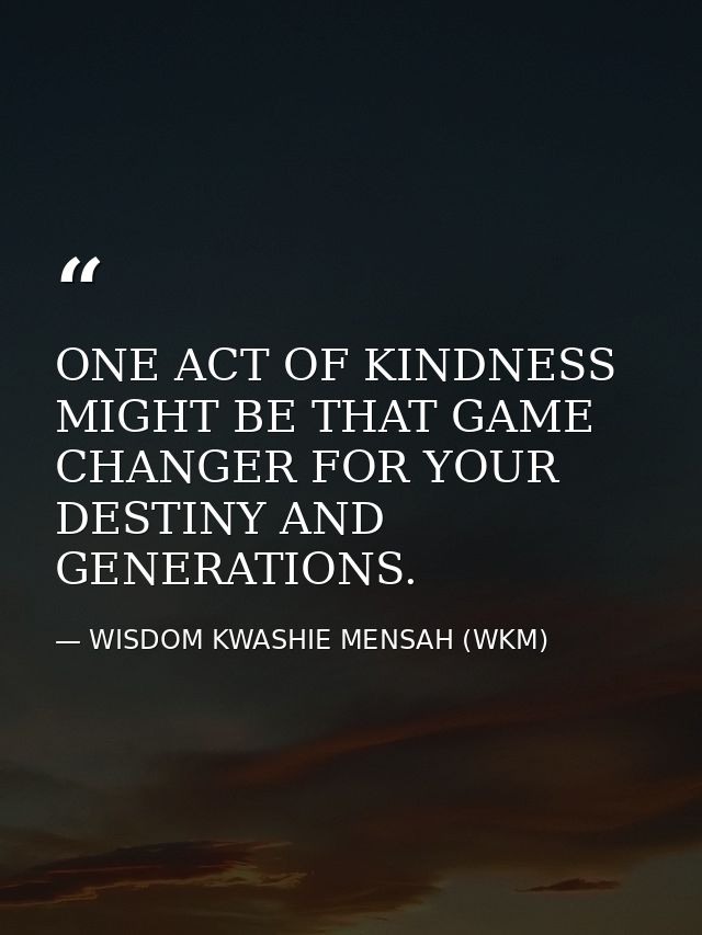 ONE ACT OF KINDNESS MIGHT BE THAT GAME CHANGER FOR YOUR DESTINY AND GENERATIONS. — WISDOM KWASHIE MENSAH (WKM)