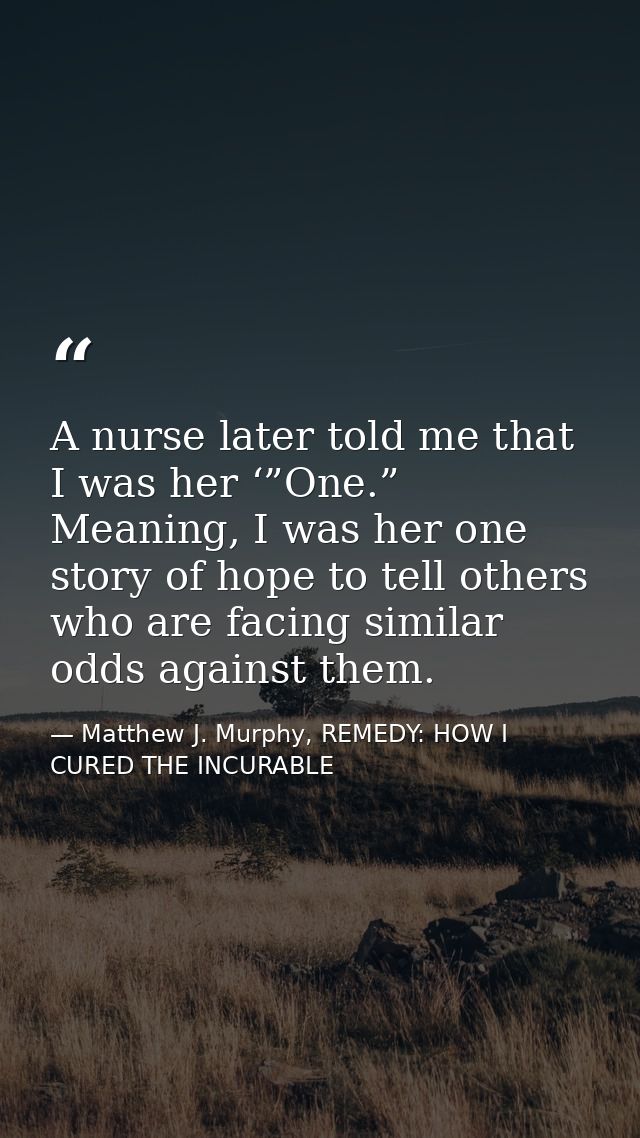 A nurse later told me that I was her ‘”One.” Meaning, I was her one story of hope to tell others who are facing similar  — Matthew J. Murphy, REMEDY: HOW I CURED THE INCURABLE