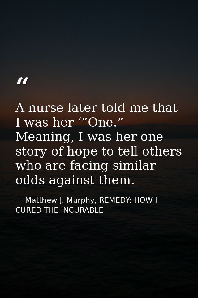 A nurse later told me that I was her ‘”One.” Meaning, I was her one story of hope to tell others who are facing similar  — Matthew J. Murphy, REMEDY: HOW I CURED THE INCURABLE