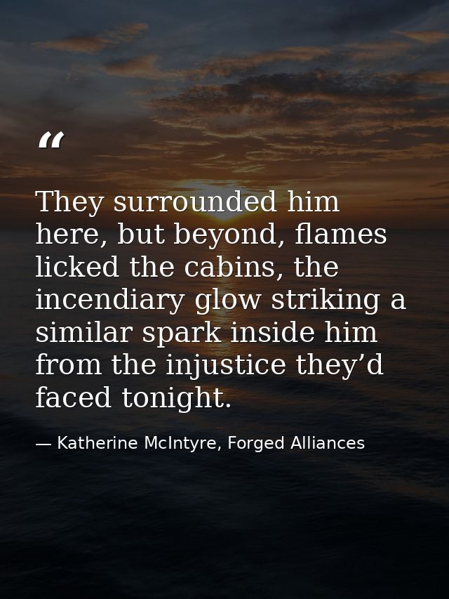 They surrounded him here, but beyond, flames licked the cabins, the incendiary glow striking a similar spark inside him  — Katherine McIntyre, Forged Alliances