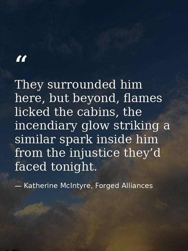 They surrounded him here, but beyond, flames licked the cabins, the incendiary glow striking a similar spark inside him  — Katherine McIntyre, Forged Alliances