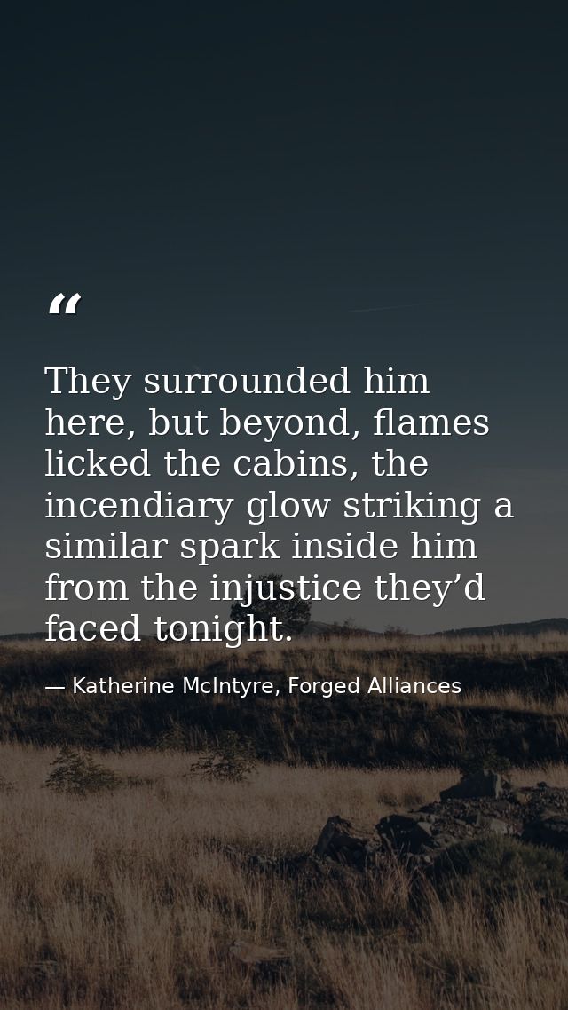They surrounded him here, but beyond, flames licked the cabins, the incendiary glow striking a similar spark inside him  — Katherine McIntyre, Forged Alliances