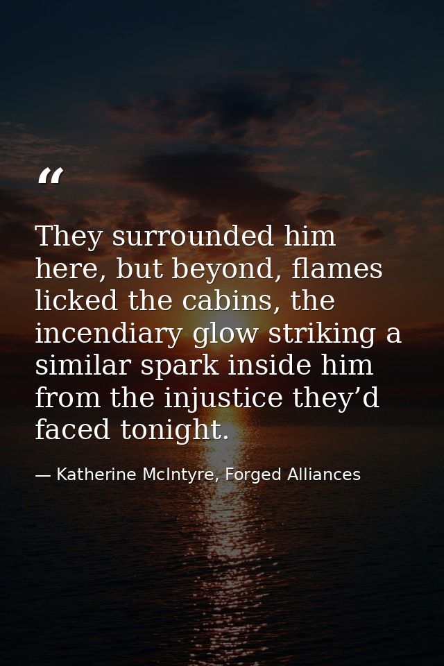 They surrounded him here, but beyond, flames licked the cabins, the incendiary glow striking a similar spark inside him  — Katherine McIntyre, Forged Alliances