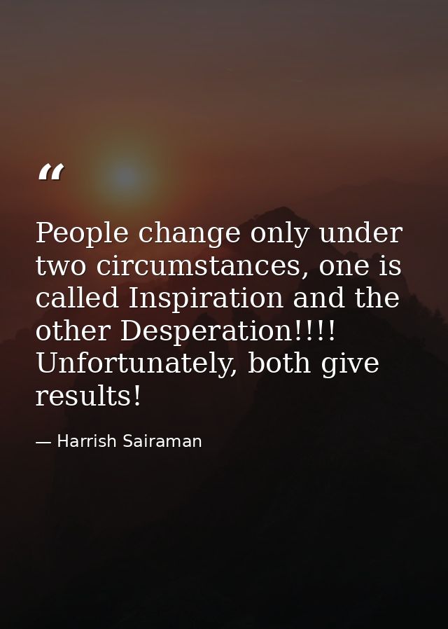 People change only under two circumstances, one is called Inspiration and the other Desperation!!!! Unfortunately, both  — Harrish Sairaman