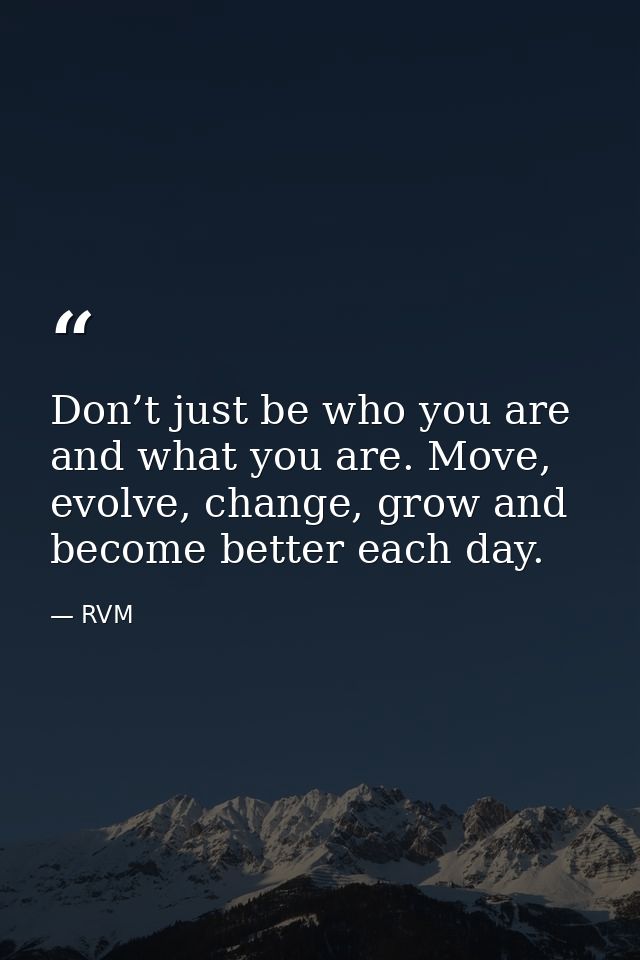 Don’t just be who you are and what you are. Move, evolve, change, grow and become better each day. — RVM