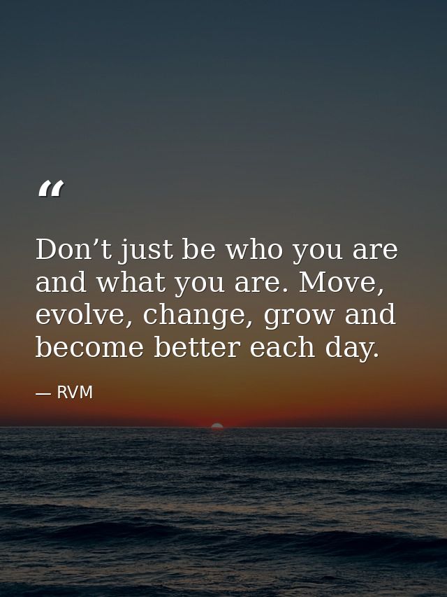 Don’t just be who you are and what you are. Move, evolve, change, grow and become better each day. — RVM