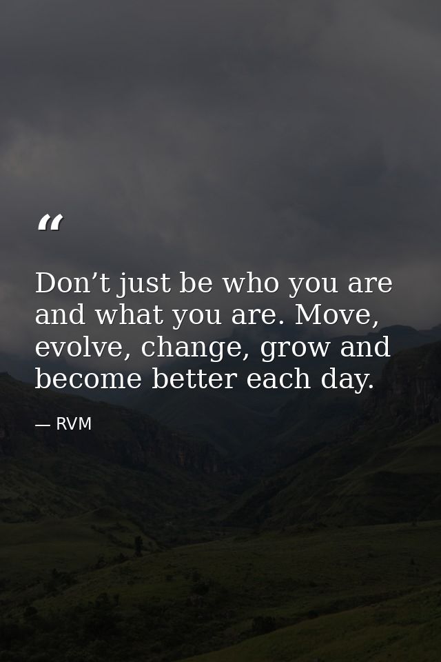 Don’t just be who you are and what you are. Move, evolve, change, grow and become better each day. — RVM