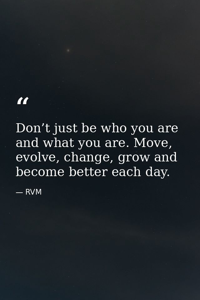 Don’t just be who you are and what you are. Move, evolve, change, grow and become better each day. — RVM