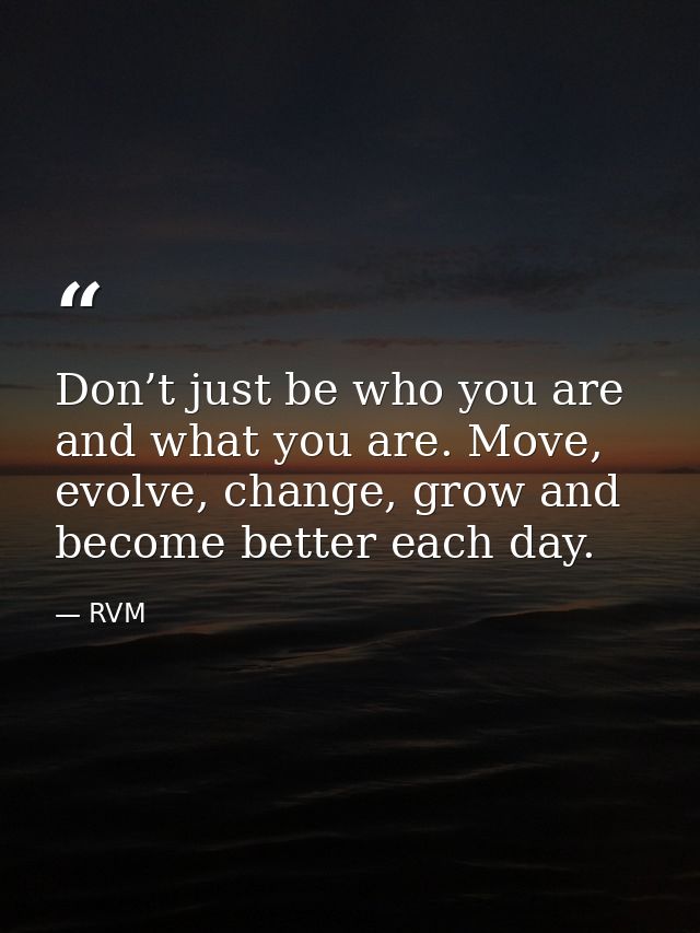 Don’t just be who you are and what you are. Move, evolve, change, grow and become better each day. — RVM