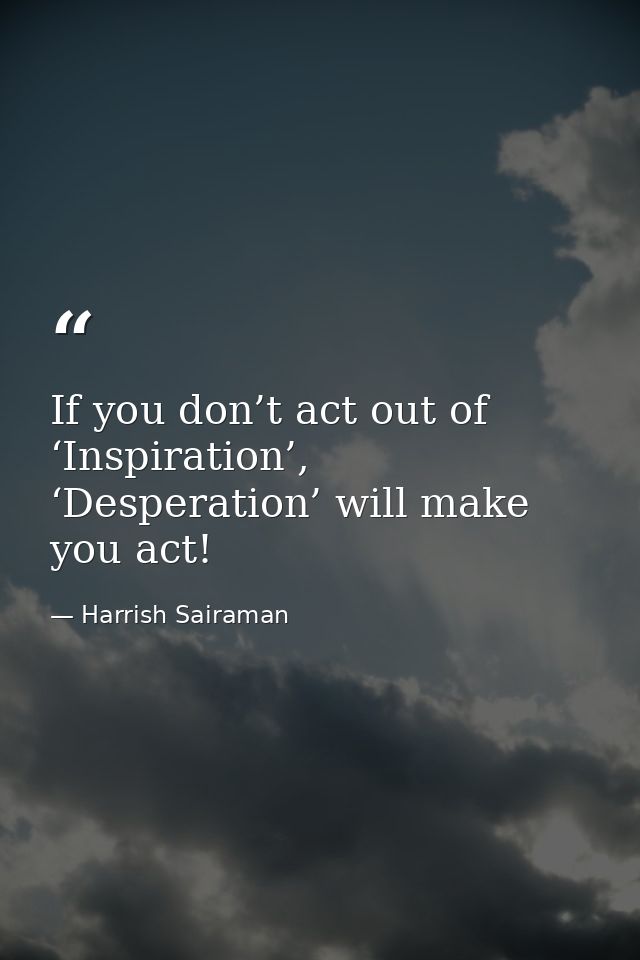 If you don’t act out of ‘Inspiration’, ‘Desperation’ will make you act! — Harrish Sairaman