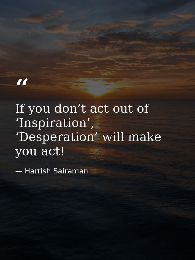 If you don’t act out of ‘Inspiration’, ‘Desperation’ will make you act! — Harrish Sairaman