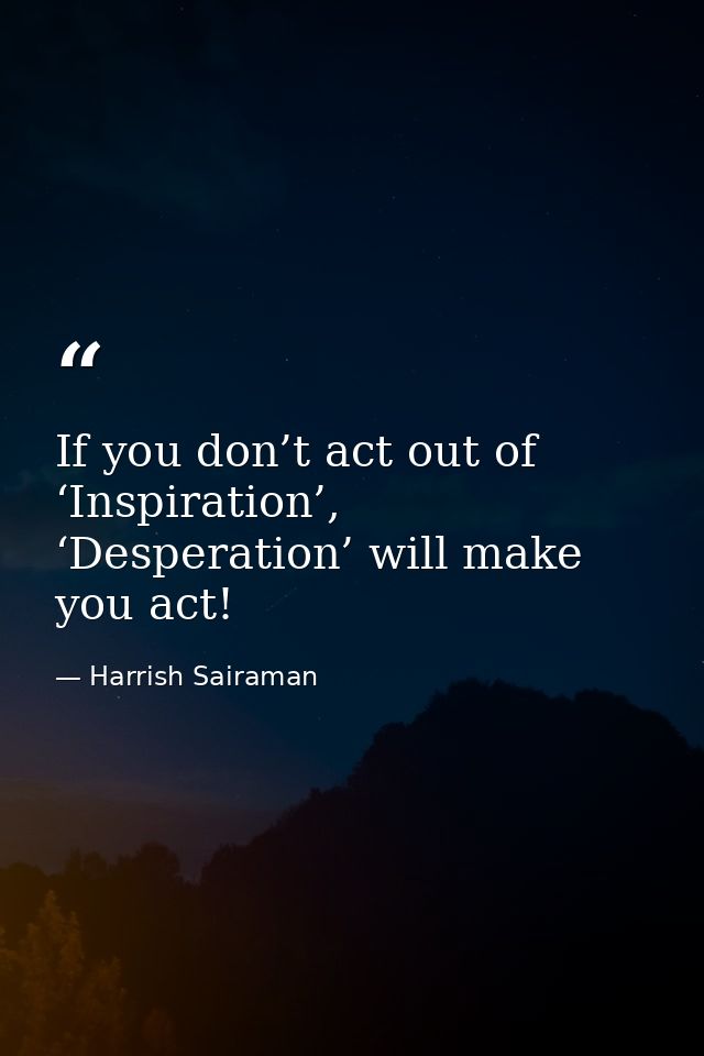 If you don’t act out of ‘Inspiration’, ‘Desperation’ will make you act! — Harrish Sairaman