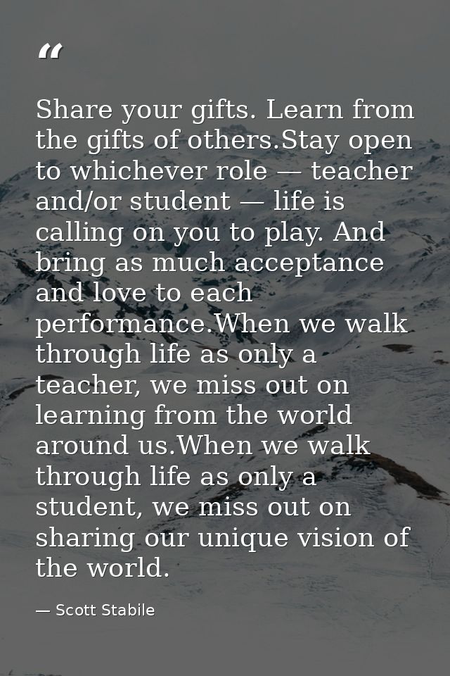Share your gifts. Learn from the gifts of others.Stay open to whichever role — teacher and/or student — life is calling  — Scott Stabile