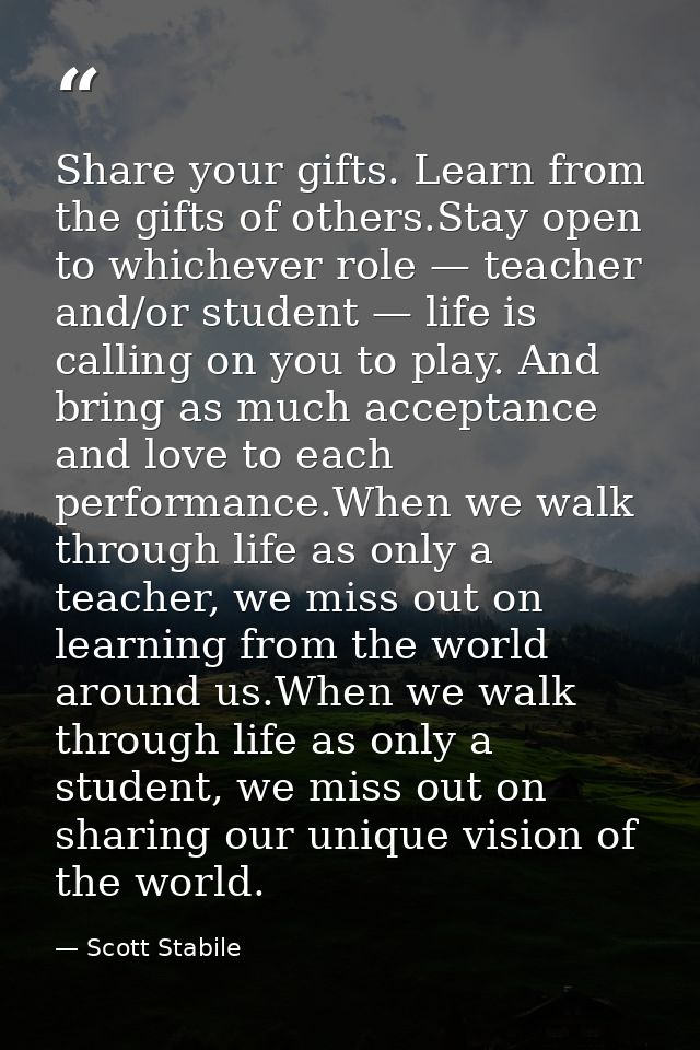 Share your gifts. Learn from the gifts of others.Stay open to whichever role — teacher and/or student — life is calling  — Scott Stabile