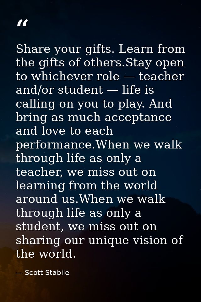 Share your gifts. Learn from the gifts of others.Stay open to whichever role — teacher and/or student — life is calling  — Scott Stabile