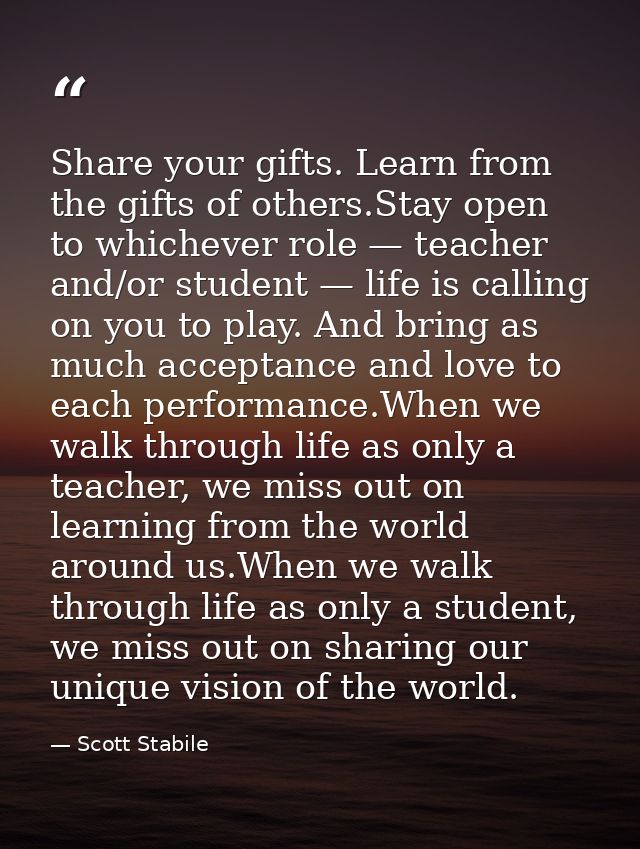 Share your gifts. Learn from the gifts of others.Stay open to whichever role — teacher and/or student — life is calling  — Scott Stabile