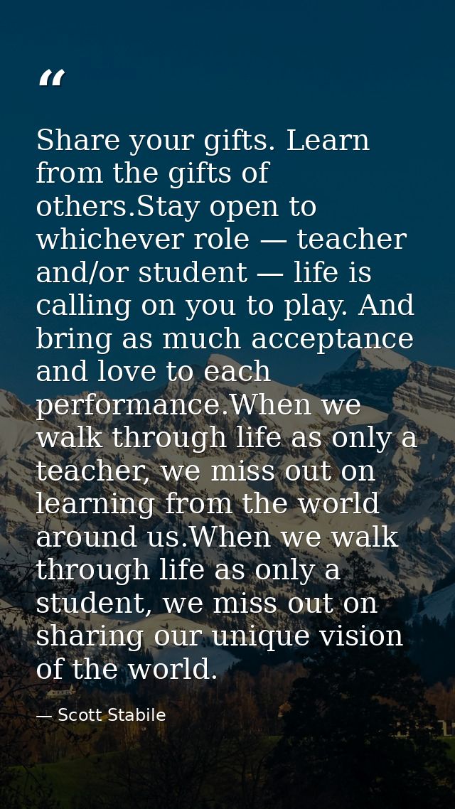 Share your gifts. Learn from the gifts of others.Stay open to whichever role — teacher and/or student — life is calling  — Scott Stabile