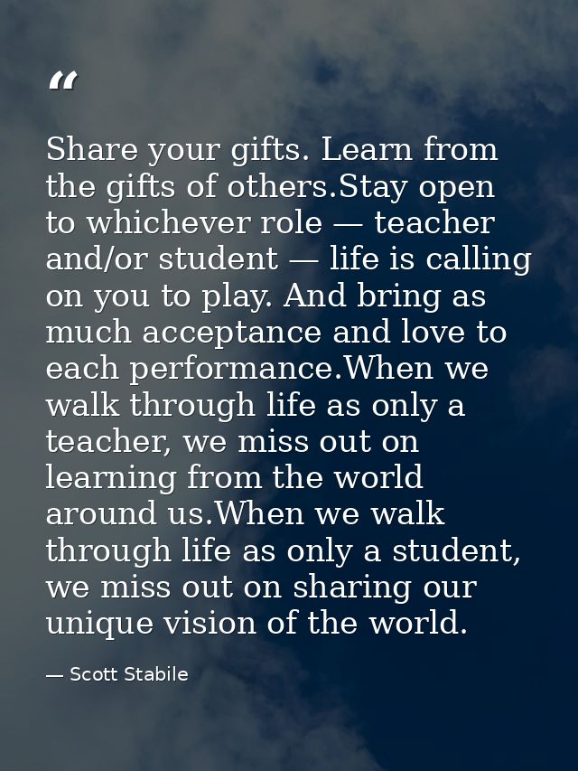 Share your gifts. Learn from the gifts of others.Stay open to whichever role — teacher and/or student — life is calling  — Scott Stabile