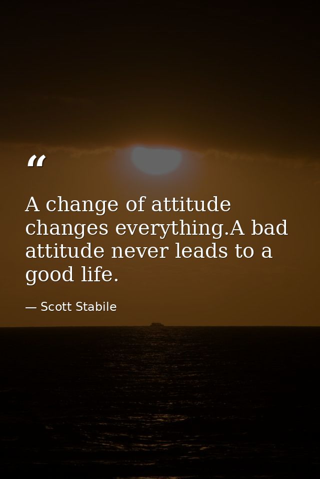 A change of attitude changes everything.A bad attitude never leads to a good life. — Scott Stabile