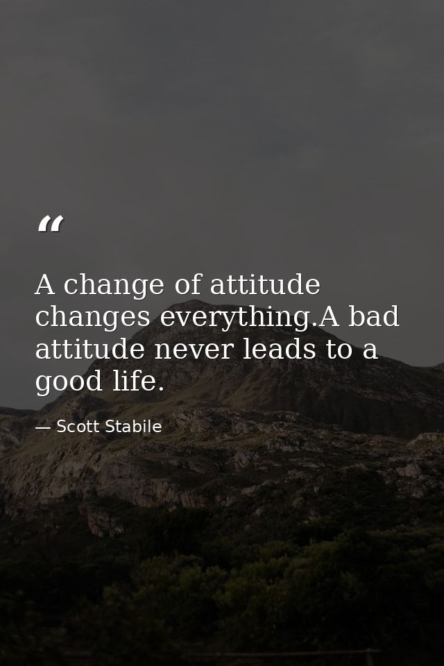 A change of attitude changes everything.A bad attitude never leads to a good life. — Scott Stabile
