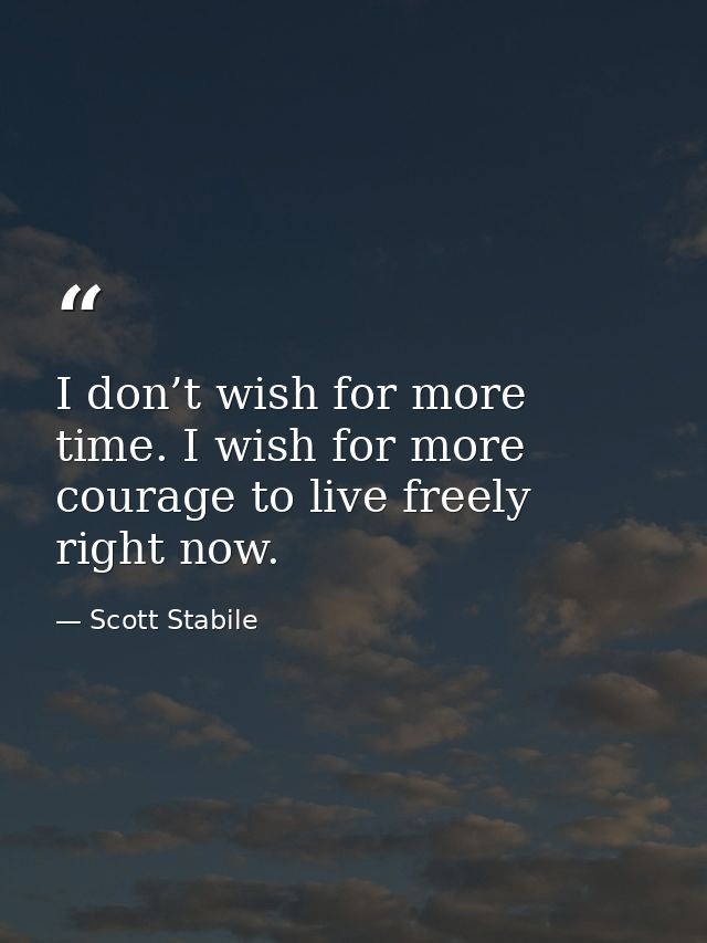 I don’t wish for more time. I wish for more courage to live freely right now. — Scott Stabile