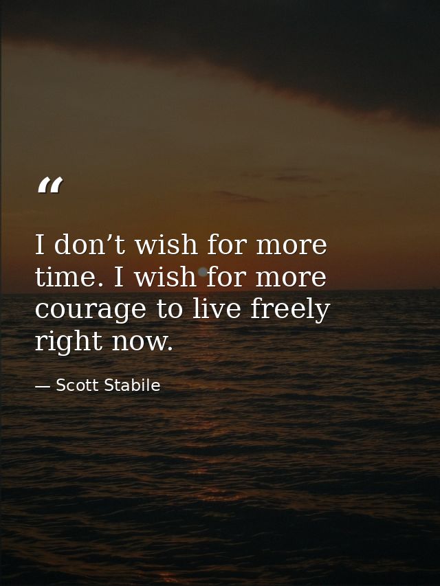 I don’t wish for more time. I wish for more courage to live freely right now. — Scott Stabile