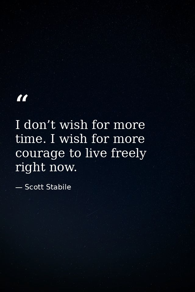 I don’t wish for more time. I wish for more courage to live freely right now. — Scott Stabile
