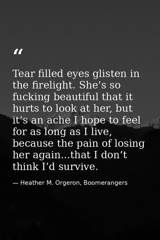 Tear filled eyes glisten in the firelight. She’s so fucking beautiful that it hurts to look at her, but it’s an ache I h — Heather M. Orgeron, Boomerangers