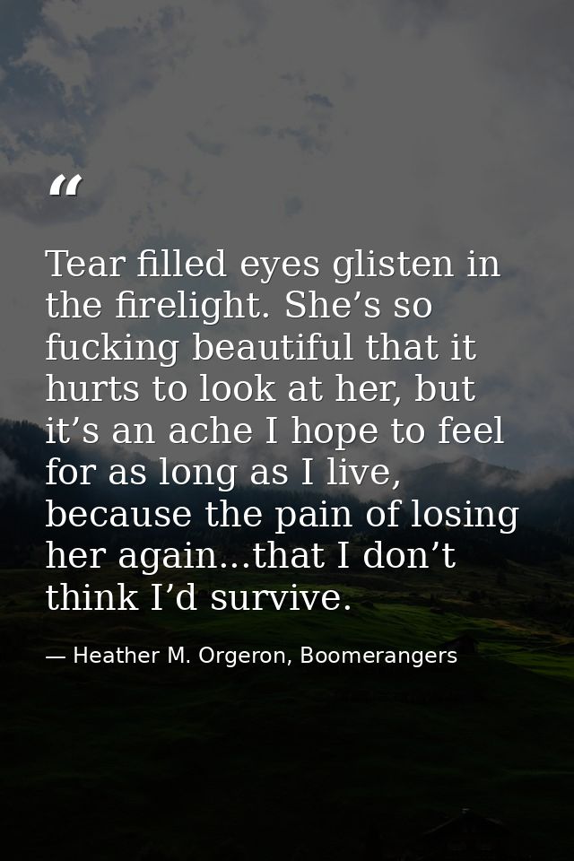 Tear filled eyes glisten in the firelight. She’s so fucking beautiful that it hurts to look at her, but it’s an ache I h — Heather M. Orgeron, Boomerangers