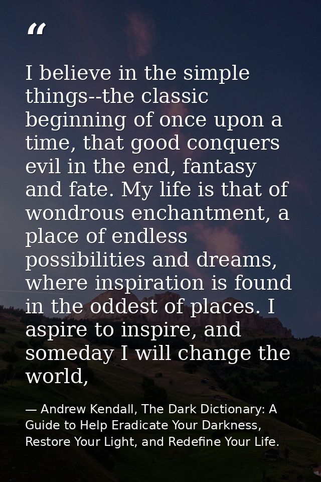 I believe in the simple things--the classic beginning of once upon a time, that good conquers evil in the end, fantasy a — Andrew Kendall, The Dark Dictionary: A Guide to Help Eradicate Your Darkness, Restore Your Light, and Redefine Your Life.