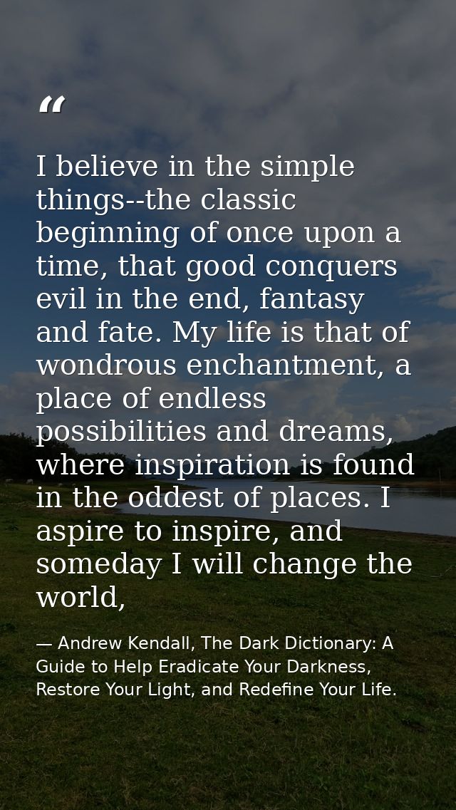 I believe in the simple things--the classic beginning of once upon a time, that good conquers evil in the end, fantasy a — Andrew Kendall, The Dark Dictionary: A Guide to Help Eradicate Your Darkness, Restore Your Light, and Redefine Your Life.
