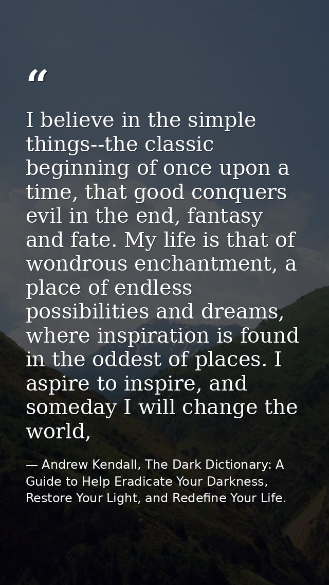 I believe in the simple things--the classic beginning of once upon a time, that good conquers evil in the end, fantasy a — Andrew Kendall, The Dark Dictionary: A Guide to Help Eradicate Your Darkness, Restore Your Light, and Redefine Your Life.
