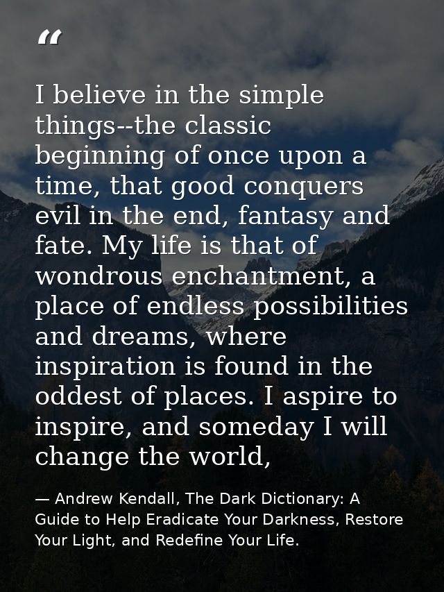 I believe in the simple things--the classic beginning of once upon a time, that good conquers evil in the end, fantasy a — Andrew Kendall, The Dark Dictionary: A Guide to Help Eradicate Your Darkness, Restore Your Light, and Redefine Your Life.
