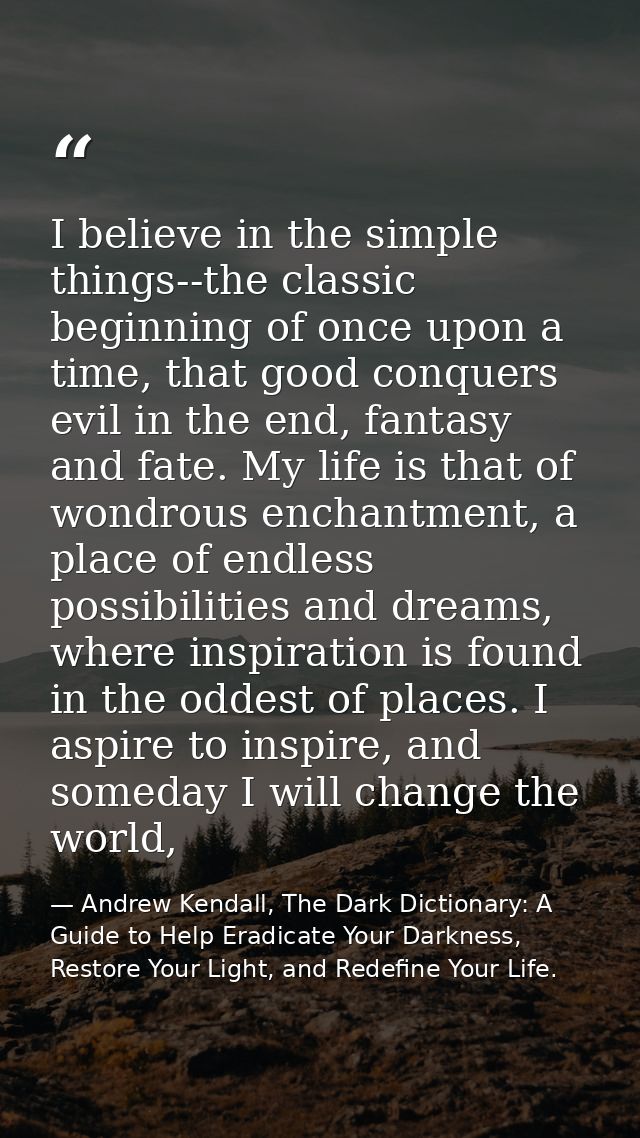 I believe in the simple things--the classic beginning of once upon a time, that good conquers evil in the end, fantasy a — Andrew Kendall, The Dark Dictionary: A Guide to Help Eradicate Your Darkness, Restore Your Light, and Redefine Your Life.