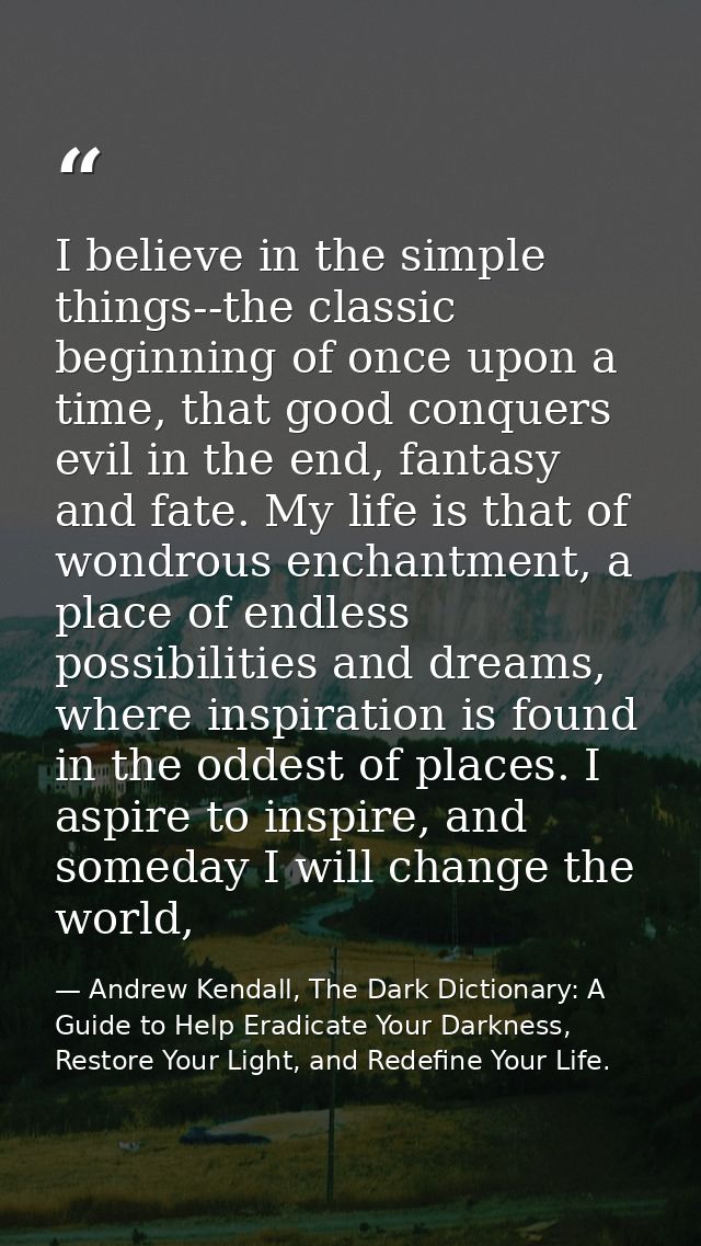 I believe in the simple things--the classic beginning of once upon a time, that good conquers evil in the end, fantasy a — Andrew Kendall, The Dark Dictionary: A Guide to Help Eradicate Your Darkness, Restore Your Light, and Redefine Your Life.
