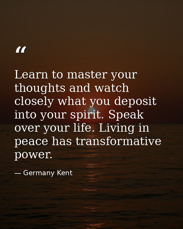 Learn to master your thoughts and watch closely what you deposit into your spirit. Speak over your life. Living in peace — Germany Kent