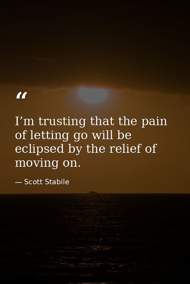 I’m trusting that the pain of letting go will be eclipsed by the relief of moving on. — Scott Stabile