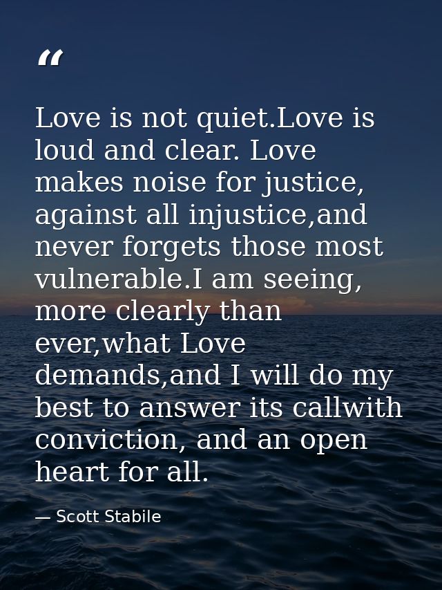 Love is not quiet.Love is loud and clear. Love makes noise for justice, against all injustice,and never forgets those mo — Scott Stabile