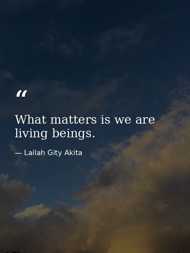 What matters is we are living beings. — Lailah Gity Akita